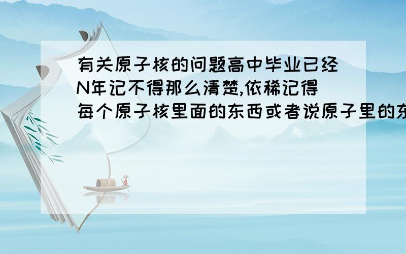 有关原子核的问题高中毕业已经N年记不得那么清楚,依稀记得每个原子核里面的东西或者说原子里的东西都差不多吧,那么里面的东西靠什么力整在一起的?就是那个啥强相互作用力,弱XXX力,还