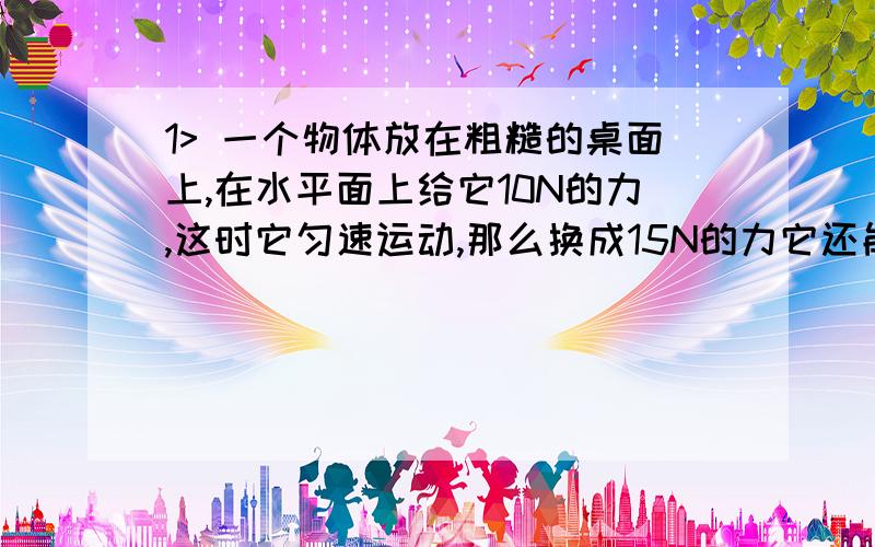 1> 一个物体放在粗糙的桌面上,在水平面上给它10N的力,这时它匀速运动,那么换成15N的力它还能匀速运动吗2> 一个物体在空气中,不计垂直方向的力,水平方向给它10N的力,这时它匀速运动,那么换