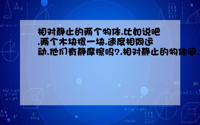 相对静止的两个物体.比如说吧.两个木块摞一块.速度相同运动.他们有静摩擦吗?.相对静止的物体间.怎么会有运动趋势呢.运动趋势的方向呢?静摩擦力的产生条件是有相对运动的趋势.那相对静