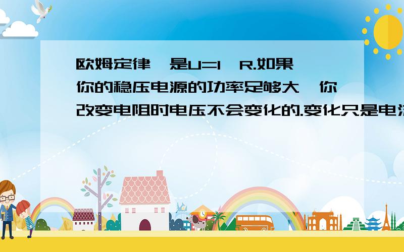 欧姆定律,是U=I*R.如果你的稳压电源的功率足够大,你改变电阻时电压不会变化的.变化只是电流.