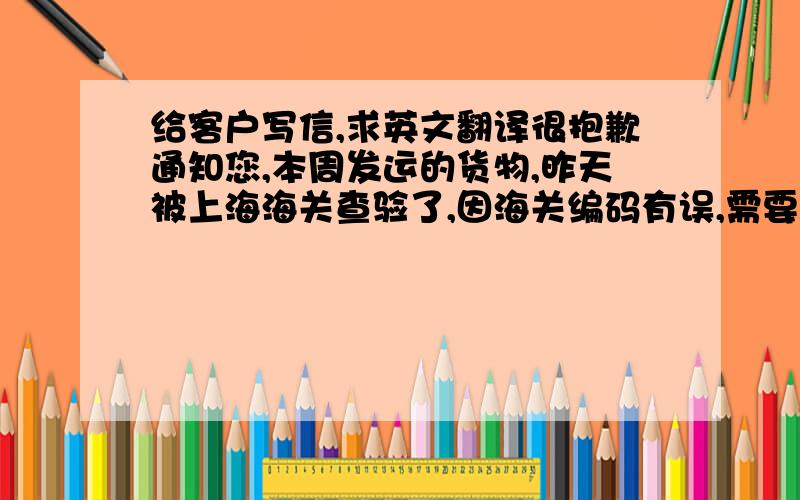 给客户写信,求英文翻译很抱歉通知您,本周发运的货物,昨天被上海海关查验了,因海关编码有误,需要重新准备资料向海关申报,由此货物发运日期推迟至11月20日左右,我们目前正在向海关提交