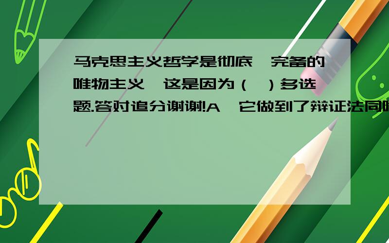 马克思主义哲学是彻底、完备的唯物主义,这是因为（ ）多选题.答对追分谢谢!A,它做到了辩证法同唯物主义的结合和统一B,它实现了唯物主义自然观同唯物主义历史观的结合和统一C,它使得哲