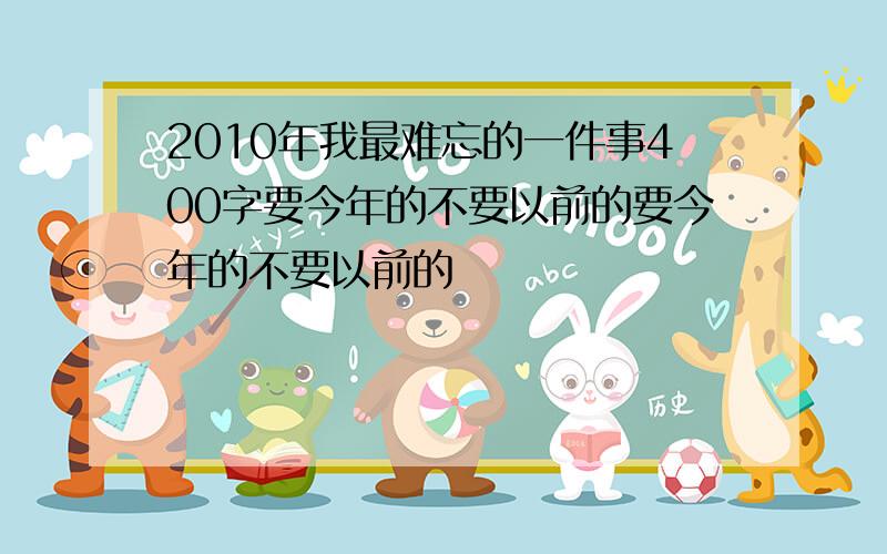 2010年我最难忘的一件事400字要今年的不要以前的要今年的不要以前的