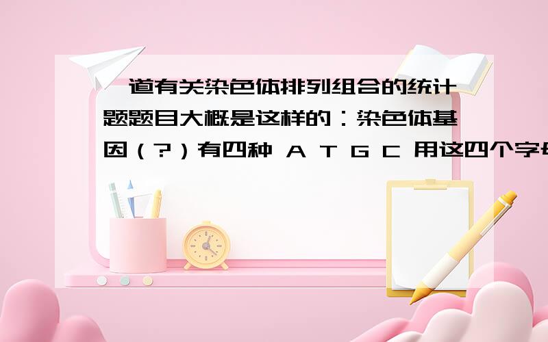 一道有关染色体排列组合的统计题题目大概是这样的：染色体基因（?）有四种 A T G C 用这四个字母组成一条十个字母的染色体 相同字母不同顺序的算是不同的染色体 但是如果顺序颠倒的话