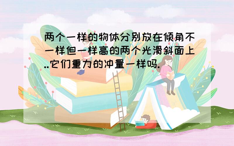 两个一样的物体分别放在倾角不一样但一样高的两个光滑斜面上..它们重力的冲量一样吗.