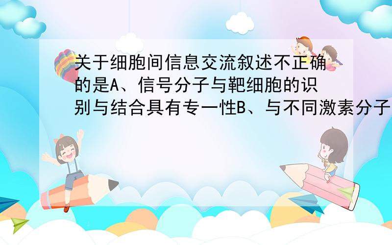 关于细胞间信息交流叙述不正确的是A、信号分子与靶细胞的识别与结合具有专一性B、与不同激素分子结合的受体是不同的C、胰岛素和甲状腺激素的受体分布在不同的体细胞上D、细胞间的信