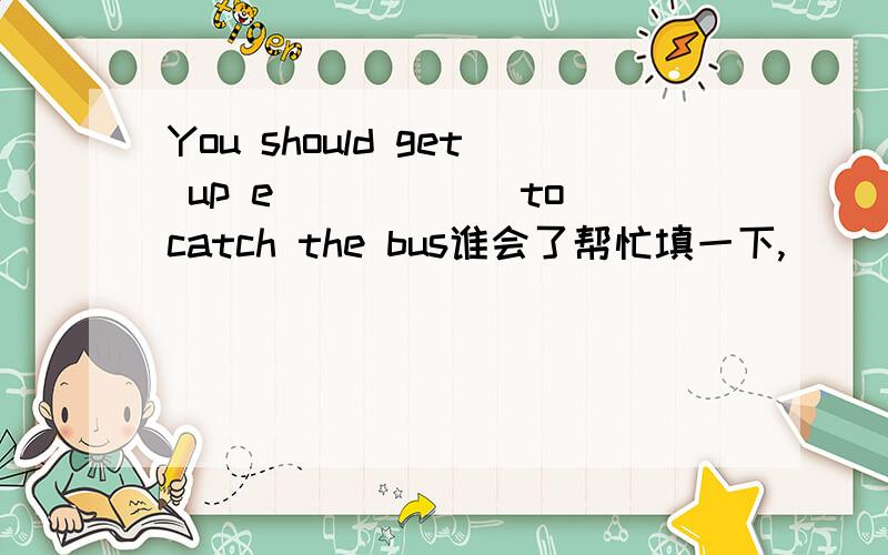 You should get up e______to catch the bus谁会了帮忙填一下,