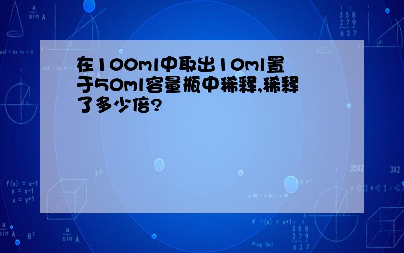 在100ml中取出10ml置于50ml容量瓶中稀释,稀释了多少倍?