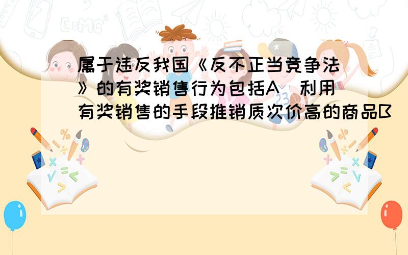 属于违反我国《反不正当竞争法》的有奖销售行为包括A．利用有奖销售的手段推销质次价高的商品B．采用附赠式有奖销售的方式奖额过高的C．采用谎称有奖或故意让内定人员中奖的欺骗方