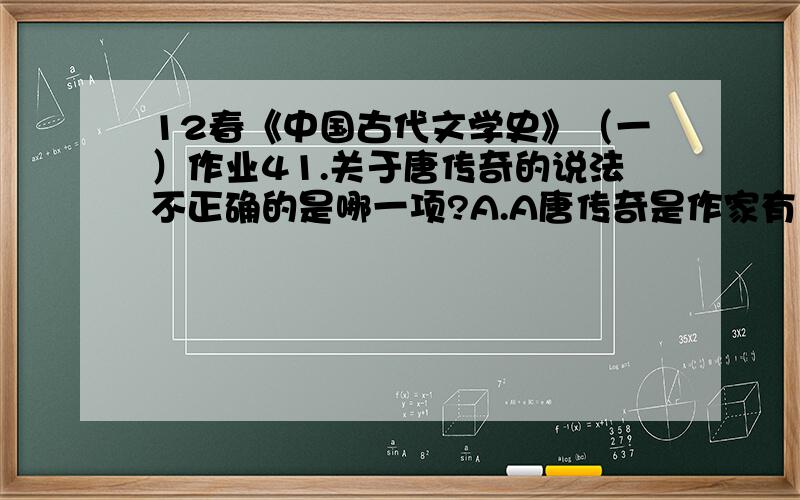 12春《中国古代文学史》（一）作业41.关于唐传奇的说法不正确的是哪一项?A.A唐传奇是作家有意为小说,文辞多华艳B.B唐人小说称为传奇,始自晚唐裴铏的《传奇》一书C.C它来源于志怪小说D.D