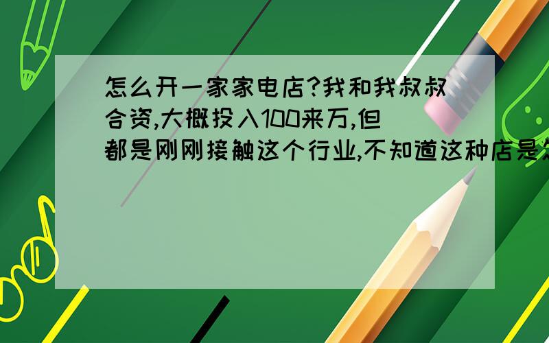 怎么开一家家电店?我和我叔叔合资,大概投入100来万,但都是刚刚接触这个行业,不知道这种店是怎么运作的,如何进货.先说说我这个地方吧,目前正在大开发,家电需求量很大.就2家300平米左右的