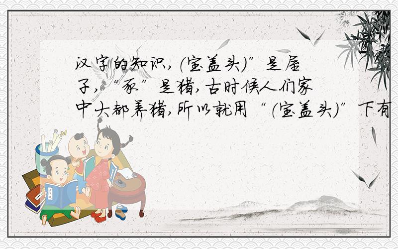 汉字的知识,（宝盖头）”是屋子,“豕”是猪,古时候人们家中大都养猪,所以就用“（宝盖头）”下有“豕”表示“______”.4.“男”由“田”和“力”组成,表示________________________,因为__________