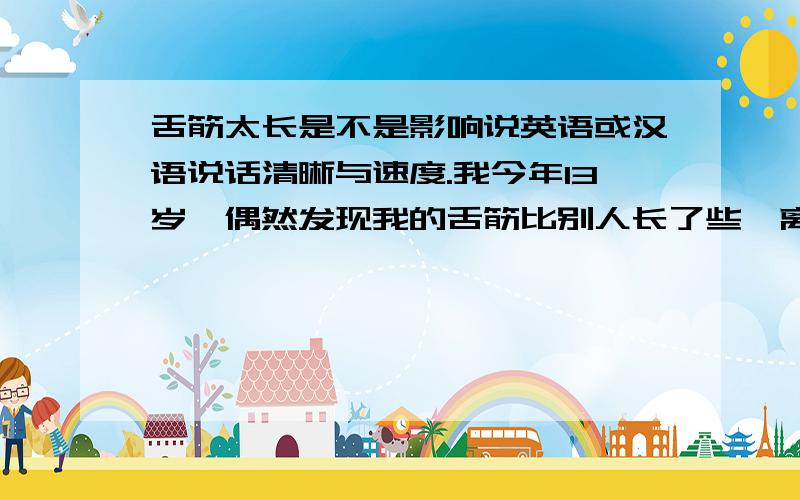 舌筋太长是不是影响说英语或汉语说话清晰与速度.我今年13岁,偶然发现我的舌筋比别人长了些,离舌尖大约只有0.5到1厘米,我想问这是不是有点长,影响舌头的灵活性呢.好的话可以加分