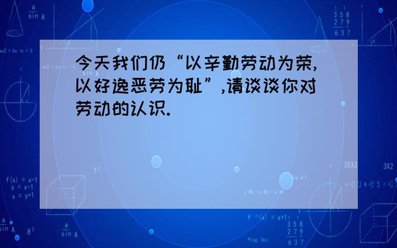 今天我们仍“以辛勤劳动为荣,以好逸恶劳为耻”,请谈谈你对劳动的认识.