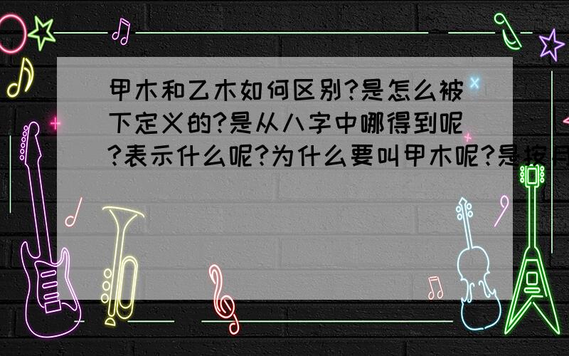 甲木和乙木如何区别?是怎么被下定义的?是从八字中哪得到呢?表示什么呢?为什么要叫甲木呢?是按月份还是按五行,还是按男女?实在搞不明白了.