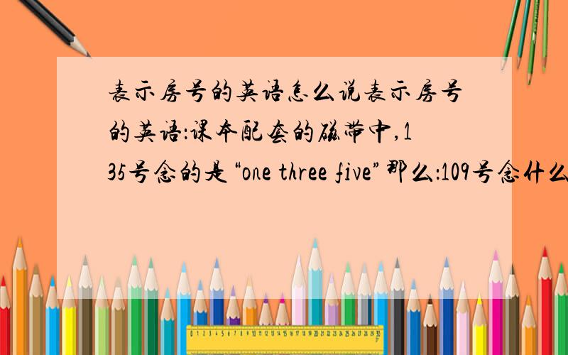 表示房号的英语怎么说表示房号的英语：课本配套的磁带中,135号念的是“one three five”那么：109号念什么呢?   如果也直接念数字,“0”就直接读“zero”吗?有没有这两种之中的：1、one zero nine