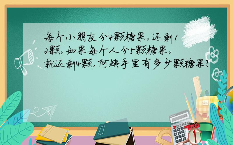 每个小朋友分4颗糖果,还剩12颗,如果每个人分5颗糖果,就还剩4颗,阿姨手里有多少颗糖果?