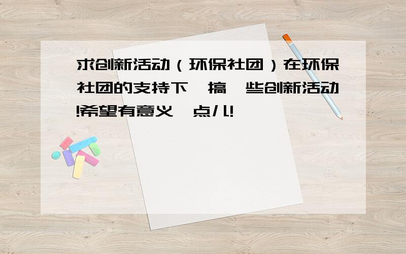 求创新活动（环保社团）在环保社团的支持下,搞一些创新活动!希望有意义一点儿!