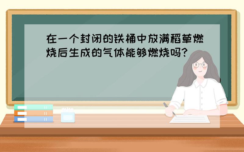 在一个封闭的铁桶中放满稻草燃烧后生成的气体能够燃烧吗?