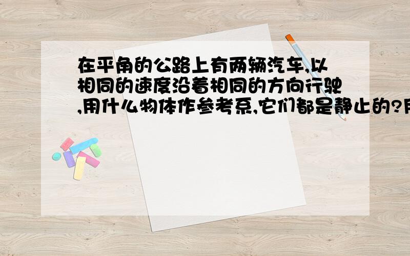 在平角的公路上有两辆汽车,以相同的速度沿着相同的方向行驶,用什么物体作参考系,它们都是静止的?用什么物体做参考系,它们又都是运动的?（知道的快,）