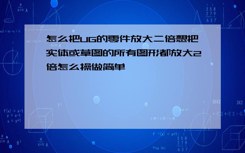 怎么把UG的零件放大二倍想把实体或草图的所有图形都放大2倍怎么操做简单