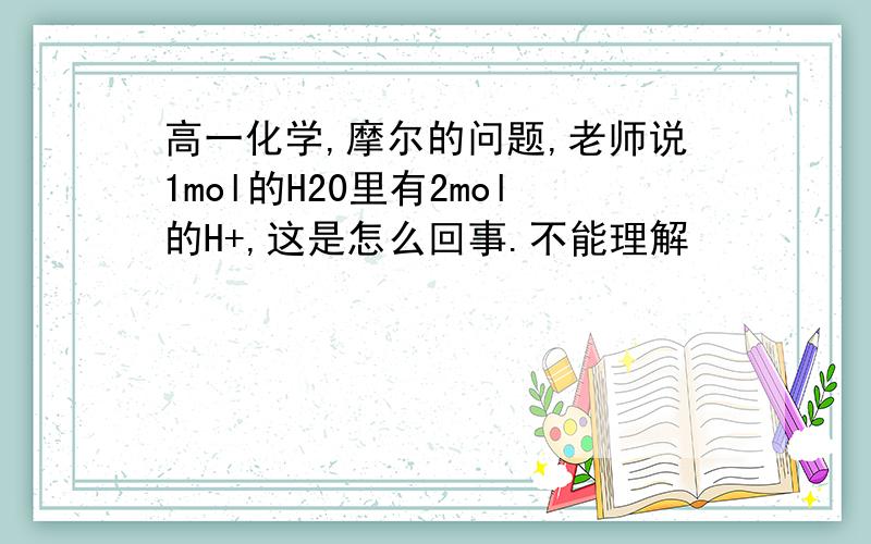 高一化学,摩尔的问题,老师说1mol的H20里有2mol的H+,这是怎么回事.不能理解