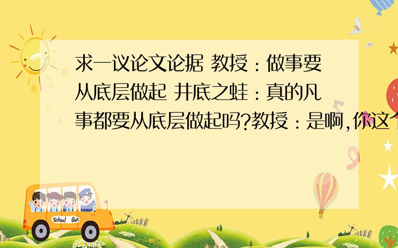 求一议论文论据 教授：做事要从底层做起 井底之蛙：真的凡事都要从底层做起吗?教授：是啊,你这个井...求一议论文论据教授：做事要从底层做起井底之蛙：真的凡事都要从底层做起吗?教