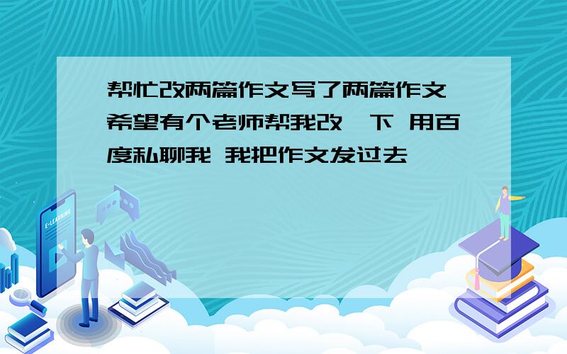 帮忙改两篇作文写了两篇作文 希望有个老师帮我改一下 用百度私聊我 我把作文发过去