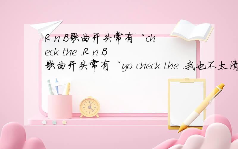 R n B歌曲开头常有“check the .R n B歌曲开头常有“yo check the .我也不太清楚是不是“yo check the self”