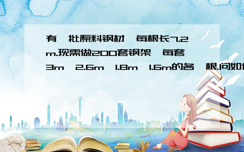 有一批原料钢材,每根长7.2m.现需做200套钢架,每套3m、2.6m、1.8m、1.6m的各一根.问如何下料,才能使得材料最省,必须有数学模型