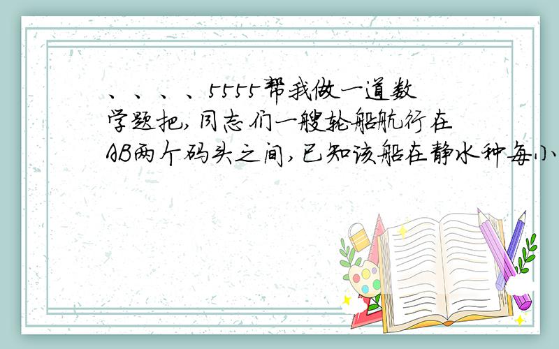 、、、、5555帮我做一道数学题把,同志们一艘轮船航行在AB两个码头之间,已知该船在静水种每小时航行12km,轮船顺水航行需用6h,逆水航行需用10h,求水流速度和AB两码头的距离.解设.算式、、、