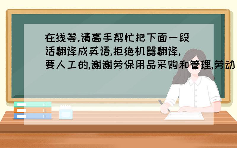 在线等.请高手帮忙把下面一段话翻译成英语,拒绝机器翻译,要人工的,谢谢劳保用品采购和管理,劳动合同管理和工伤管理,组织安排对员工培训,租赁房屋；参与相关工作的计划安排和组织落实