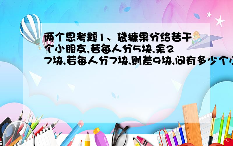 两个思考题1、袋糠果分给若干个小朋友,若每人分5块,余27块,若每人分7块,则差9块,问有多少个小朋友?2、把100个橘子分装在6个篮子里,每个篮子里装的橘子数都含有数字5,应如何装?把式子列出