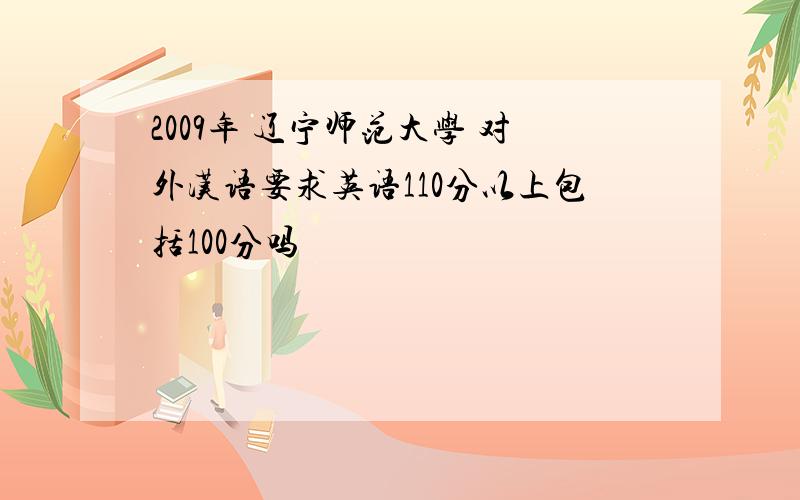 2009年 辽宁师范大学 对外汉语要求英语110分以上包括100分吗