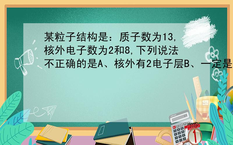 某粒子结构是：质子数为13,核外电子数为2和8,下列说法不正确的是A、核外有2电子层B、一定是金属元素