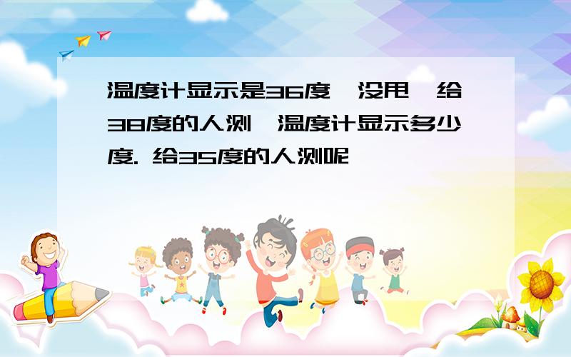 温度计显示是36度,没甩,给38度的人测,温度计显示多少度. 给35度的人测呢