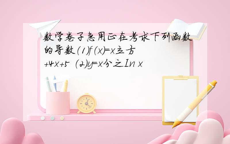 数学卷子急用正在考求下列函数的导数（1）f（x）=x立方+4x+5 （2）y=x分之In x