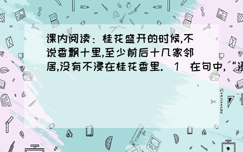 课内阅读：桂花盛开的时候,不说香飘十里,至少前后十几家邻居,没有不浸在桂花香里.（1）在句中,“浸”的意思是________________________.（2）你觉得“浸”在这里用得好吗?为什么?__________________