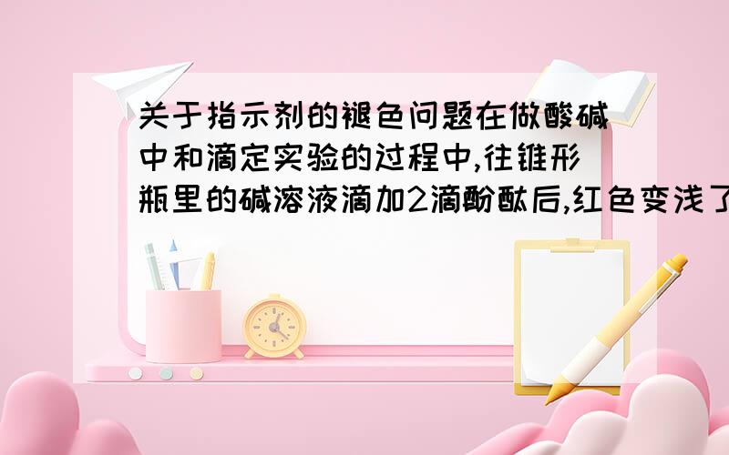 关于指示剂的褪色问题在做酸碱中和滴定实验的过程中,往锥形瓶里的碱溶液滴加2滴酚酞后,红色变浅了一点,再加入一点碱,又变浅了一点.这是什么回事呢?我还没滴加酸呢!