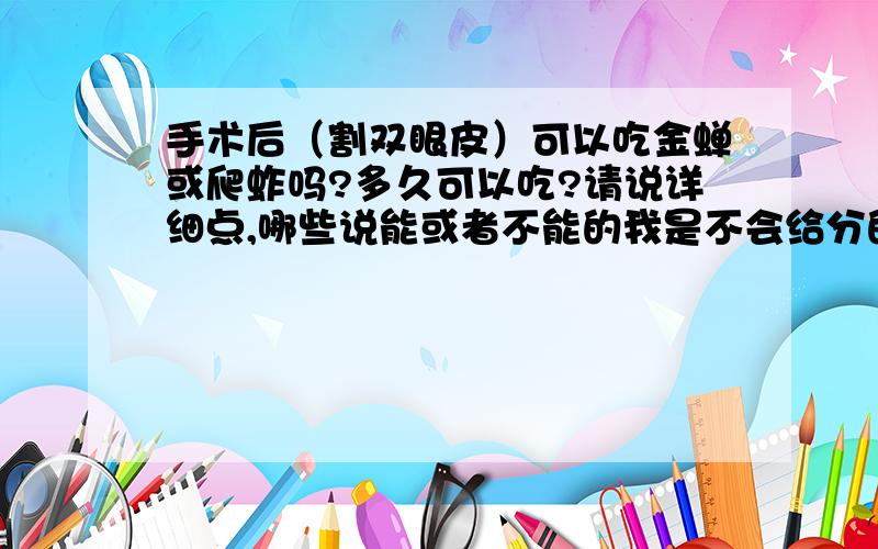 手术后（割双眼皮）可以吃金蝉或爬蚱吗?多久可以吃?请说详细点,哪些说能或者不能的我是不会给分的,虽然分有点少但是我的全部分了.