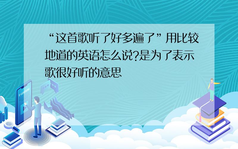 “这首歌听了好多遍了”用比较地道的英语怎么说?是为了表示歌很好听的意思