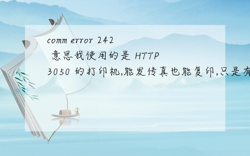 comm error 242 意思我使用的是 HTTP 3050 的打印机,能发传真也能复印,只是有时候接受传真的时候老是接受不到,偶尔能接受到.打印出来的条码显示的是 COMM ERROR 242这是怎么回事啊 怎么修理啊.