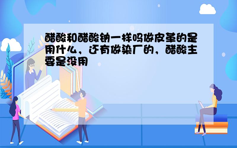 醋酸和醋酸钠一样吗做皮革的是用什么，还有做染厂的，醋酸主要是没用