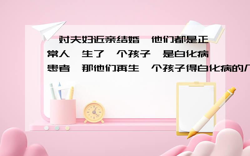 一对夫妇近亲结婚,他们都是正常人,生了一个孩子,是白化病患者,那他们再生一个孩子得白化病的几率是多少,请说出答案并写出步骤,