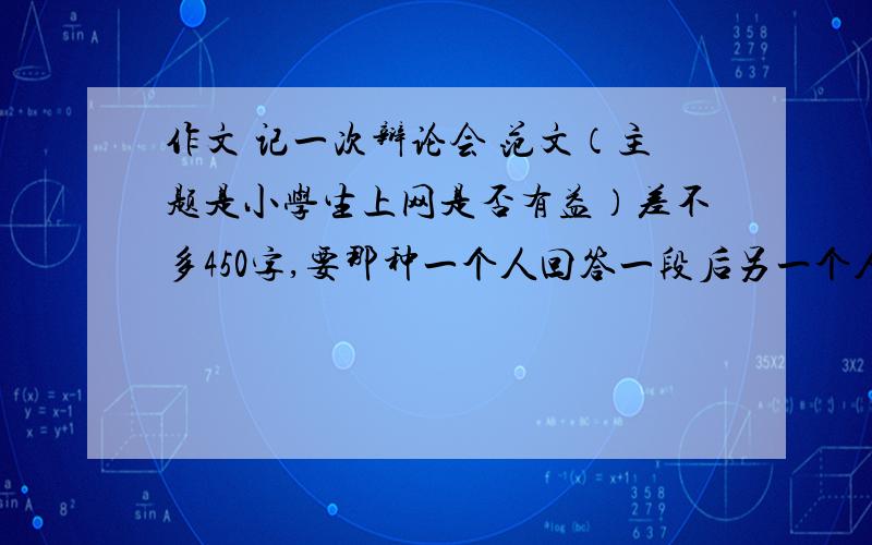 作文 记一次辩论会 范文（主题是小学生上网是否有益）差不多450字,要那种一个人回答一段后另一个人反驳的,后面有老师总结的一段话,今天20点前,