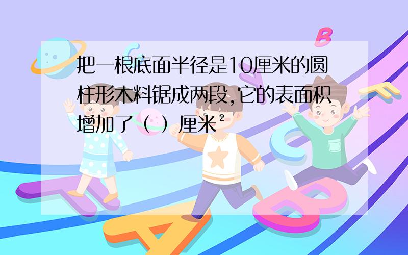 把一根底面半径是10厘米的圆柱形木料锯成两段,它的表面积增加了（ ）厘米²