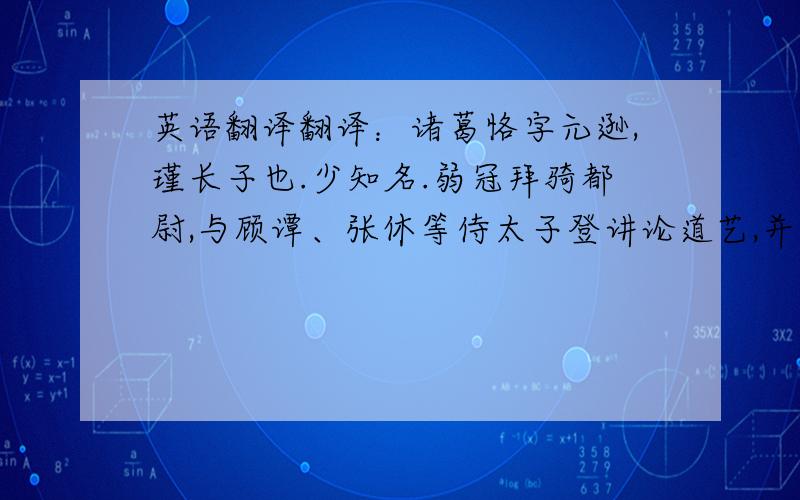 英语翻译翻译：诸葛恪字元逊,瑾长子也.少知名.弱冠拜骑都尉,与顾谭、张休等侍太子登讲论道艺,并为宾友.从中庶子转为左辅都尉.恪父瑾面长似驴.孙权大会群臣,使人牵一驴入,长检其面,题