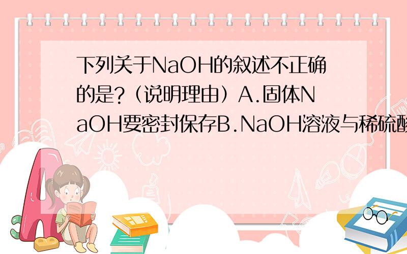 下列关于NaOH的叙述不正确的是?（说明理由）A.固体NaOH要密封保存B.NaOH溶液与稀硫酸反应时没有热量变化C.固体NaOH可作一些气体的干燥剂D.NaOH溶液对皮肤、纸张、织物有强腐蚀性