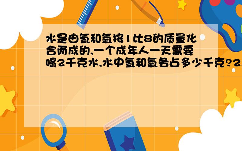 水是由氢和氧按1比8的质量化合而成的,一个成年人一天需要喝2千克水,水中氢和氧各占多少千克?2.王师傅加工一批零件,第一天加工56个,第一天加工的个数与第二天的个数比是7比6,一共加工多