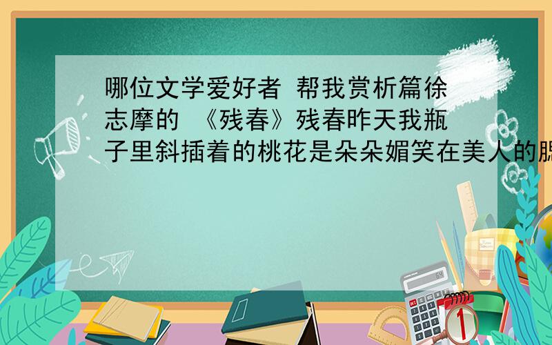 哪位文学爱好者 帮我赏析篇徐志摩的 《残春》残春昨天我瓶子里斜插着的桃花是朵朵媚笑在美人的腮边挂；今儿它们全低了头,全变了相：－－红的白的尸体倒悬在青条上.窗外的风雨报告残